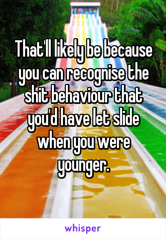 That'll likely be because you can recognise the shit behaviour that you'd have let slide when you were younger.
