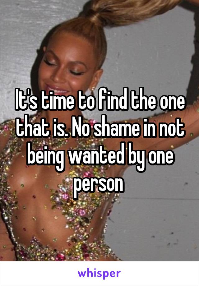 It's time to find the one that is. No shame in not being wanted by one person 