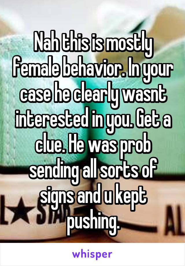 Nah this is mostly female behavior. In your case he clearly wasnt interested in you. Get a clue. He was prob sending all sorts of signs and u kept pushing.