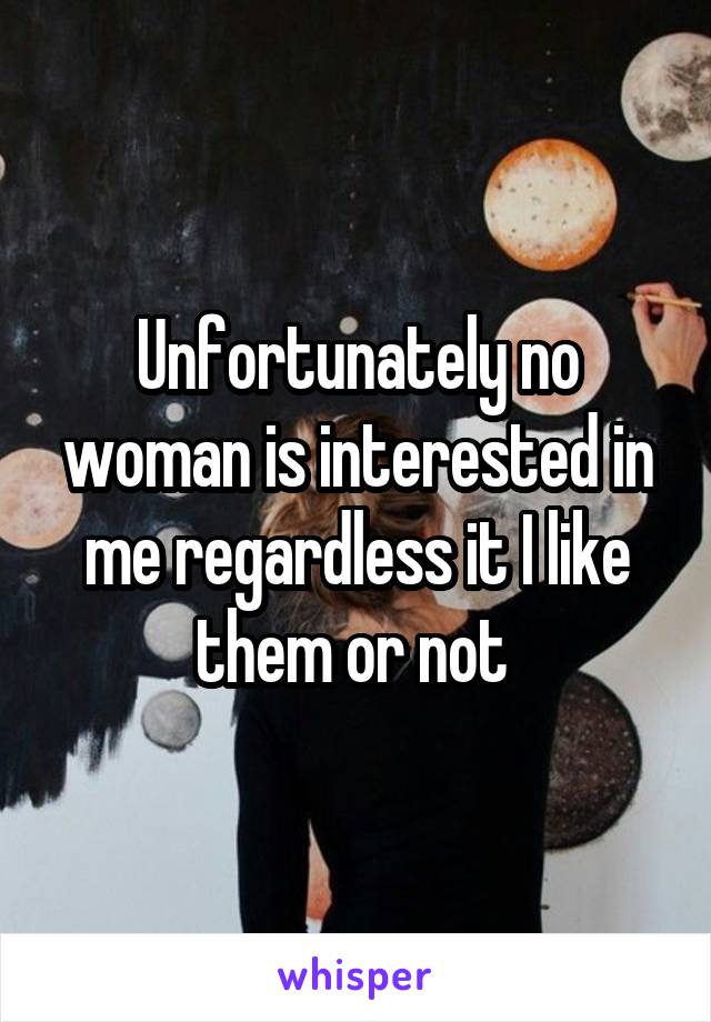 Unfortunately no woman is interested in me regardless it I like them or not 
