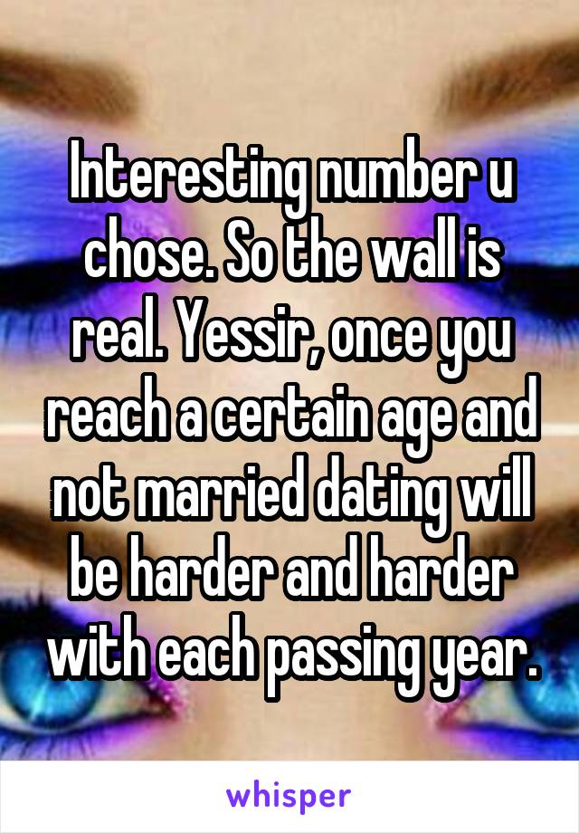 Interesting number u chose. So the wall is real. Yessir, once you reach a certain age and not married dating will be harder and harder with each passing year.