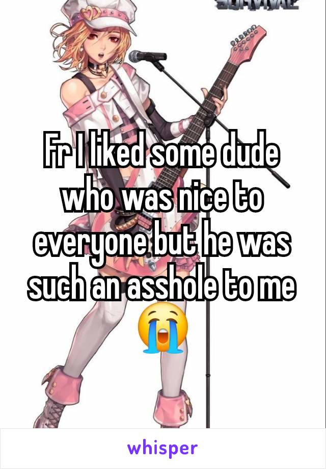 Fr I liked some dude who was nice to everyone but he was such an asshole to me 😭