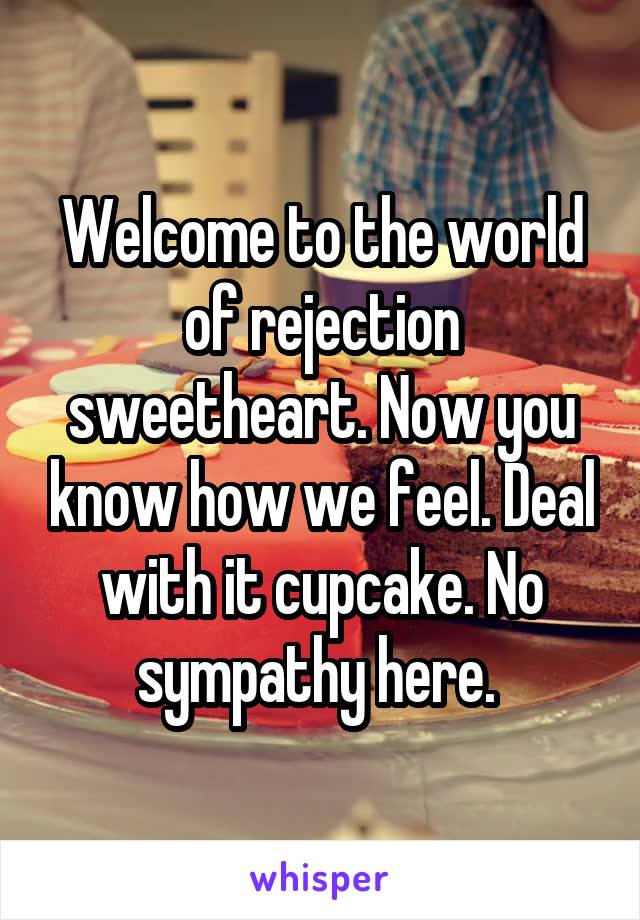 Welcome to the world of rejection sweetheart. Now you know how we feel. Deal with it cupcake. No sympathy here. 