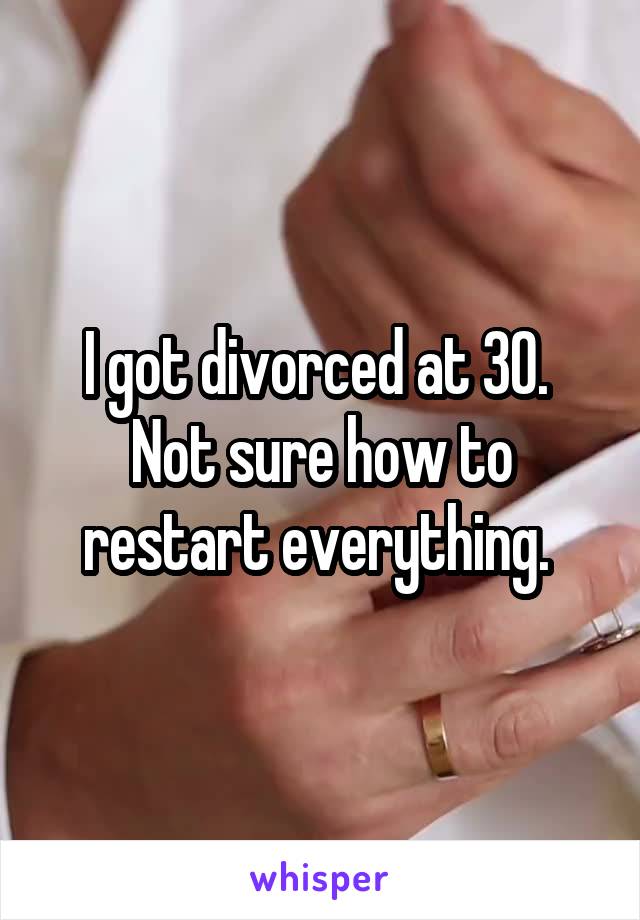 I got divorced at 30. 
Not sure how to restart everything. 
