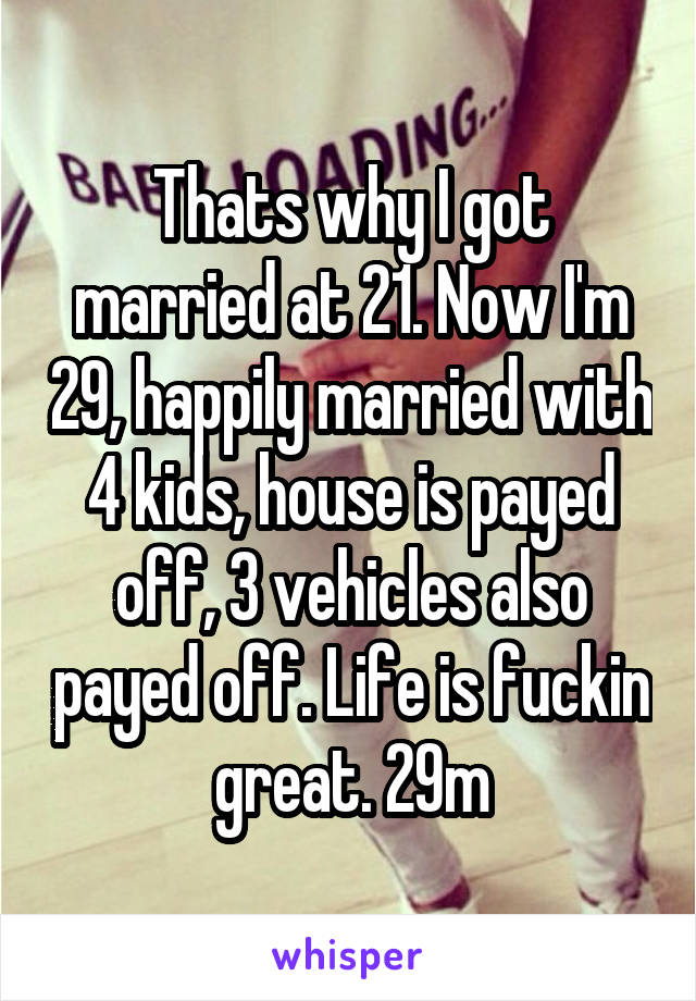 Thats why I got married at 21. Now I'm 29, happily married with 4 kids, house is payed off, 3 vehicles also payed off. Life is fuckin great. 29m