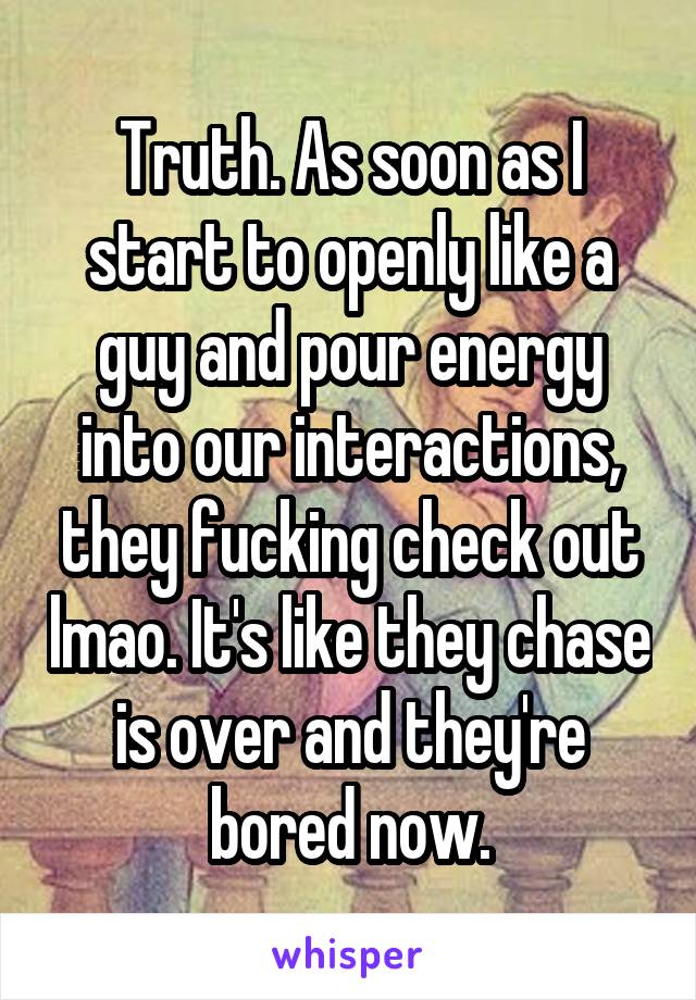 Truth. As soon as I start to openly like a guy and pour energy into our interactions, they fucking check out lmao. It's like they chase is over and they're bored now.