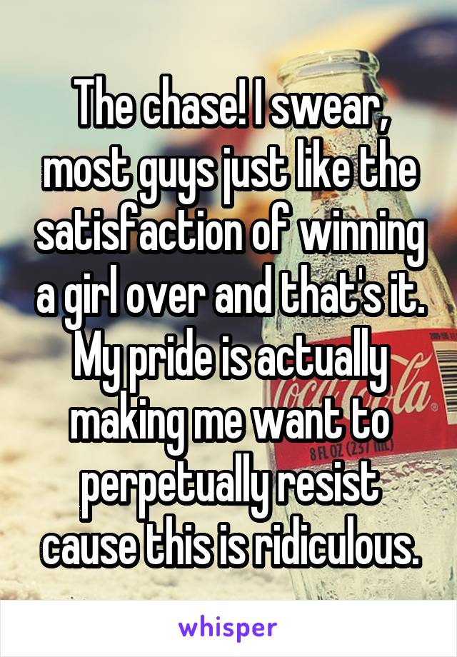 The chase! I swear, most guys just like the satisfaction of winning a girl over and that's it. My pride is actually making me want to perpetually resist cause this is ridiculous.