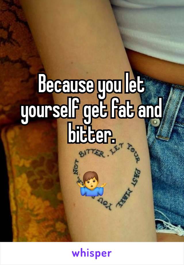 Because you let yourself get fat and bitter.

🤷‍♂️