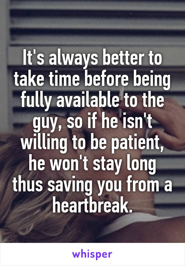 It's always better to take time before being fully available to the guy, so if he isn't willing to be patient, he won't stay long thus saving you from a heartbreak.