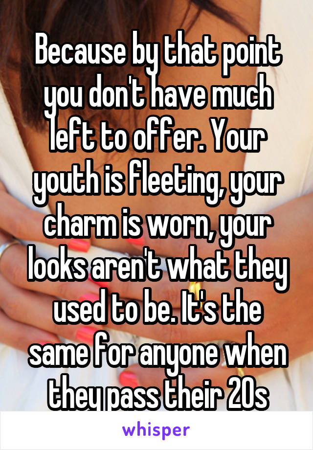 Because by that point you don't have much left to offer. Your youth is fleeting, your charm is worn, your looks aren't what they used to be. It's the same for anyone when they pass their 20s