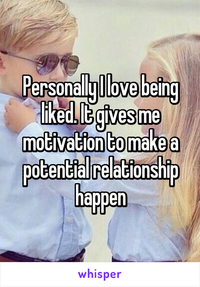 Personally I love being liked. It gives me motivation to make a potential relationship happen