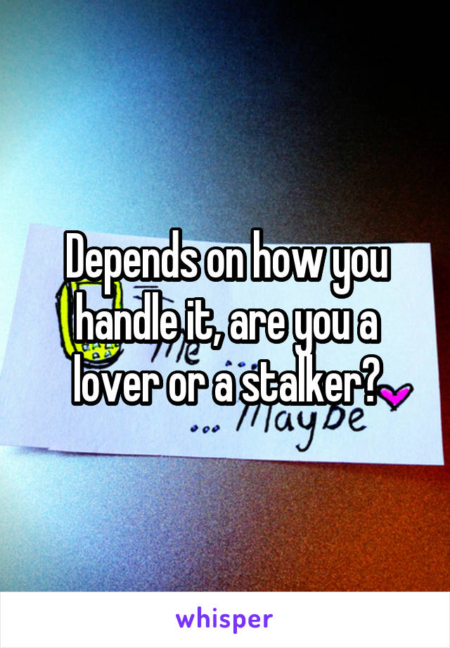 Depends on how you handle it, are you a lover or a stalker?