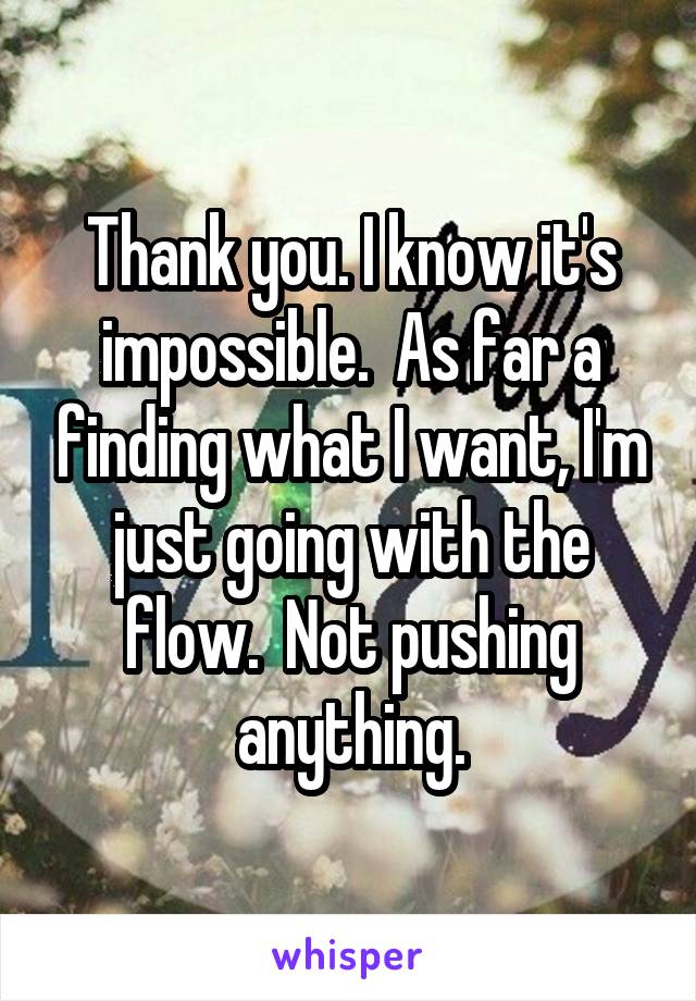 Thank you. I know it's impossible.  As far a finding what I want, I'm just going with the flow.  Not pushing anything.