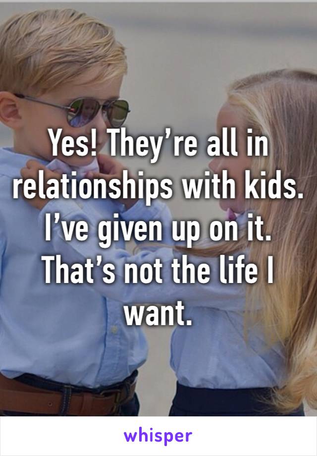 Yes! They’re all in relationships with kids. I’ve given up on it. That’s not the life I want.