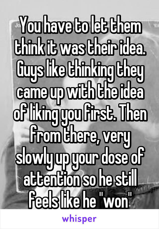 You have to let them think it was their idea. Guys like thinking they came up with the idea of liking you first. Then from there, very slowly up your dose of attention so he still feels like he "won"