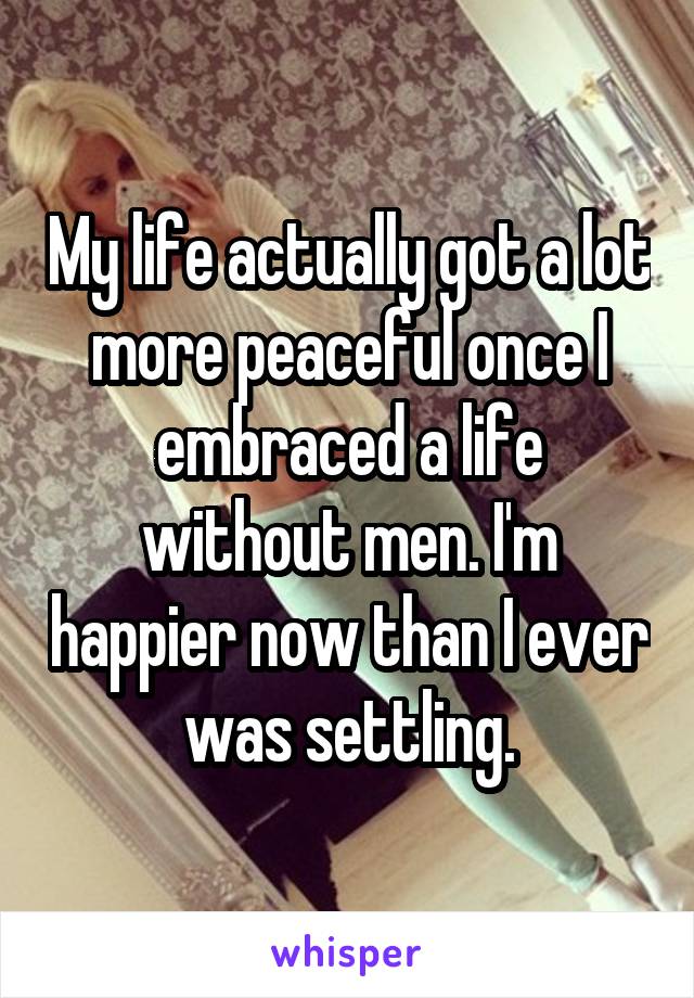 My life actually got a lot more peaceful once I embraced a life without men. I'm happier now than I ever was settling.