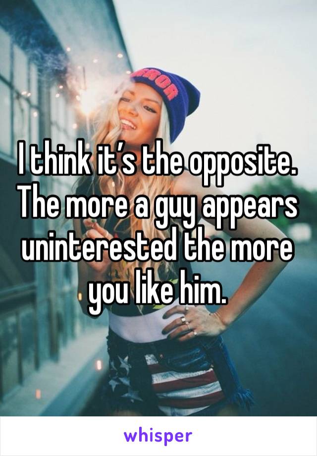 I think it’s the opposite. The more a guy appears uninterested the more you like him. 
