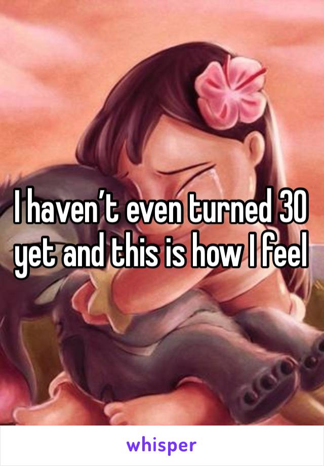 I haven’t even turned 30 yet and this is how I feel 