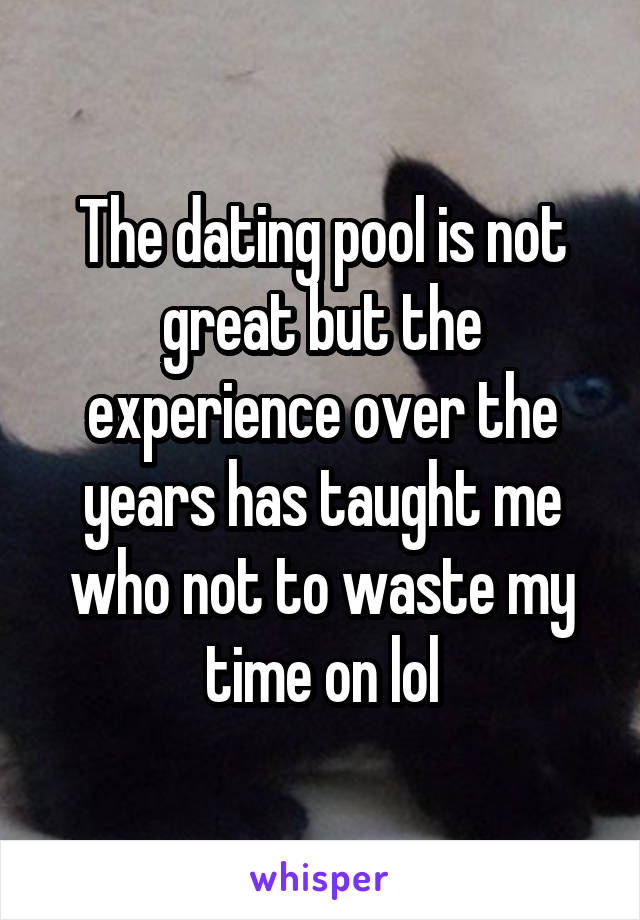 The dating pool is not great but the experience over the years has taught me who not to waste my time on lol