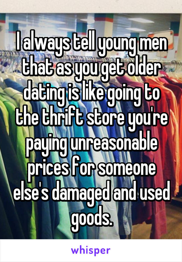 I always tell young men that as you get older dating is like going to the thrift store you're paying unreasonable prices for someone else's damaged and used goods.