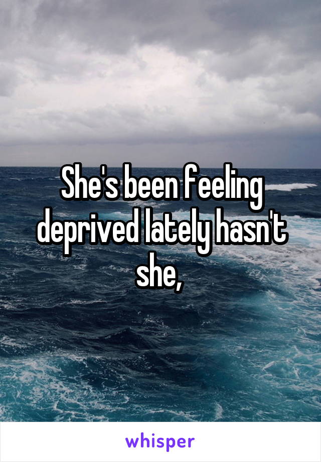 She's been feeling deprived lately hasn't she, 