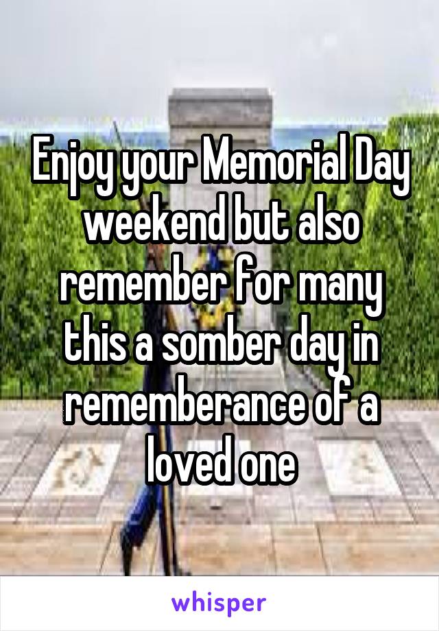 Enjoy your Memorial Day weekend but also remember for many this a somber day in rememberance of a loved one