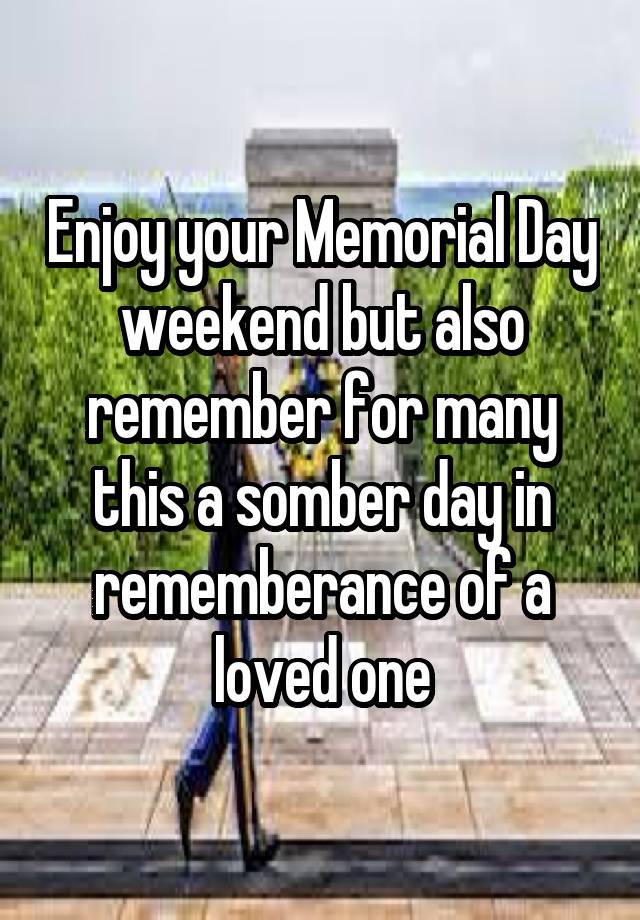 Enjoy your Memorial Day weekend but also remember for many this a somber day in rememberance of a loved one