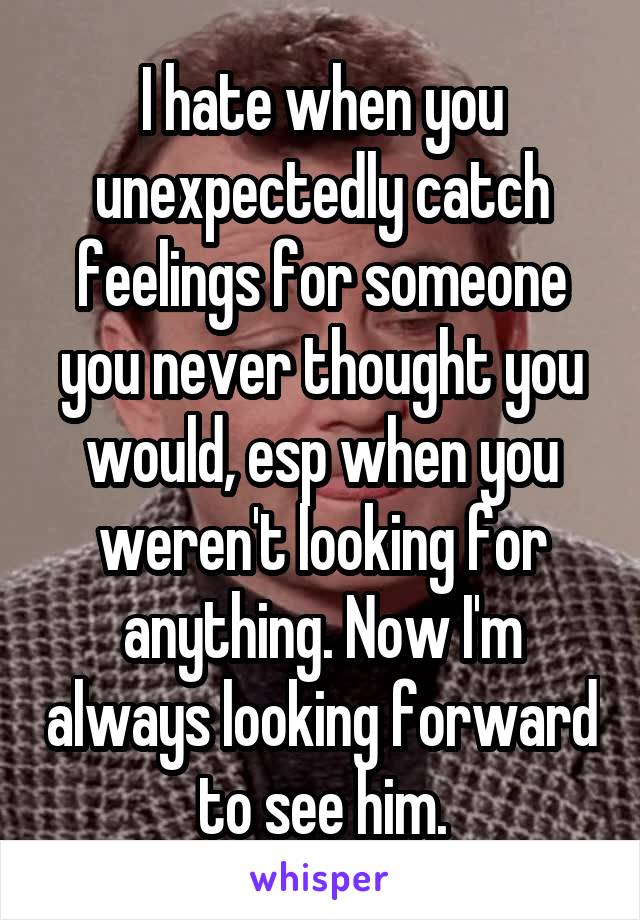 I hate when you unexpectedly catch feelings for someone you never thought you would, esp when you weren't looking for anything. Now I'm always looking forward to see him.