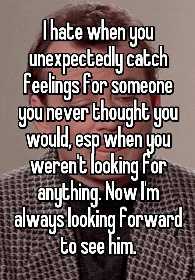 I hate when you unexpectedly catch feelings for someone you never thought you would, esp when you weren't looking for anything. Now I'm always looking forward to see him.