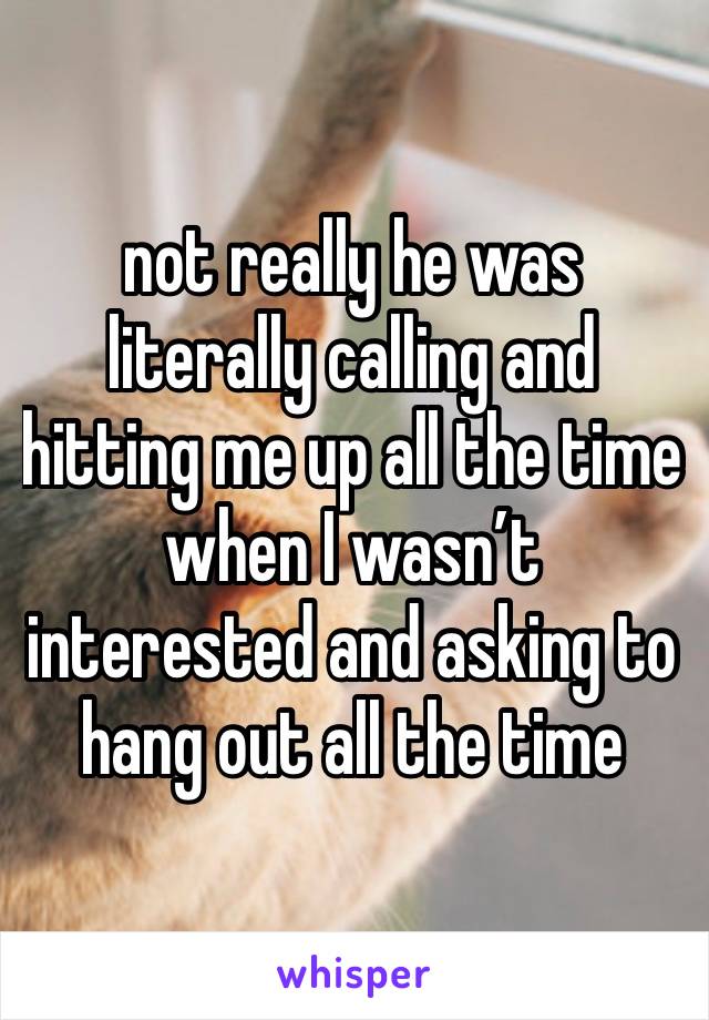 not really he was literally calling and hitting me up all the time when I wasn’t interested and asking to hang out all the time