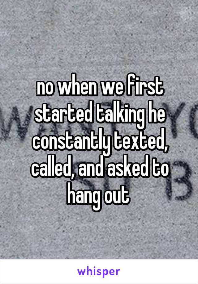 no when we first started talking he constantly texted, called, and asked to hang out 