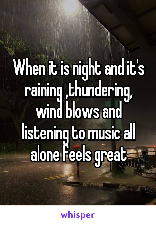 When it is night and it's raining ,thundering, wind blows and listening to music all alone feels great