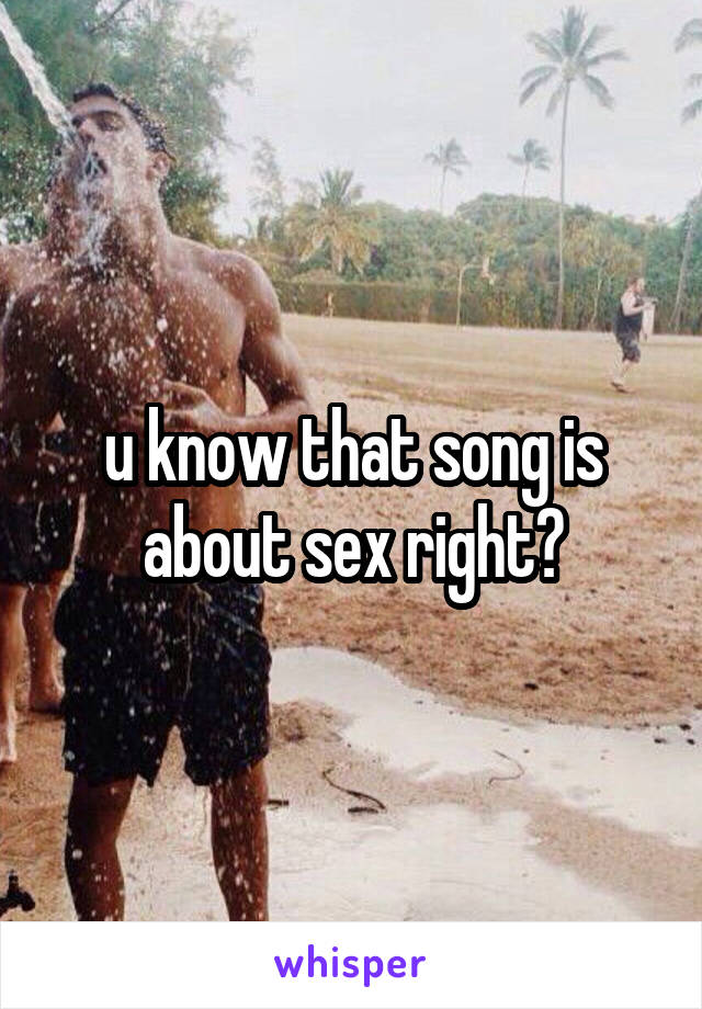 u know that song is about sex right?
