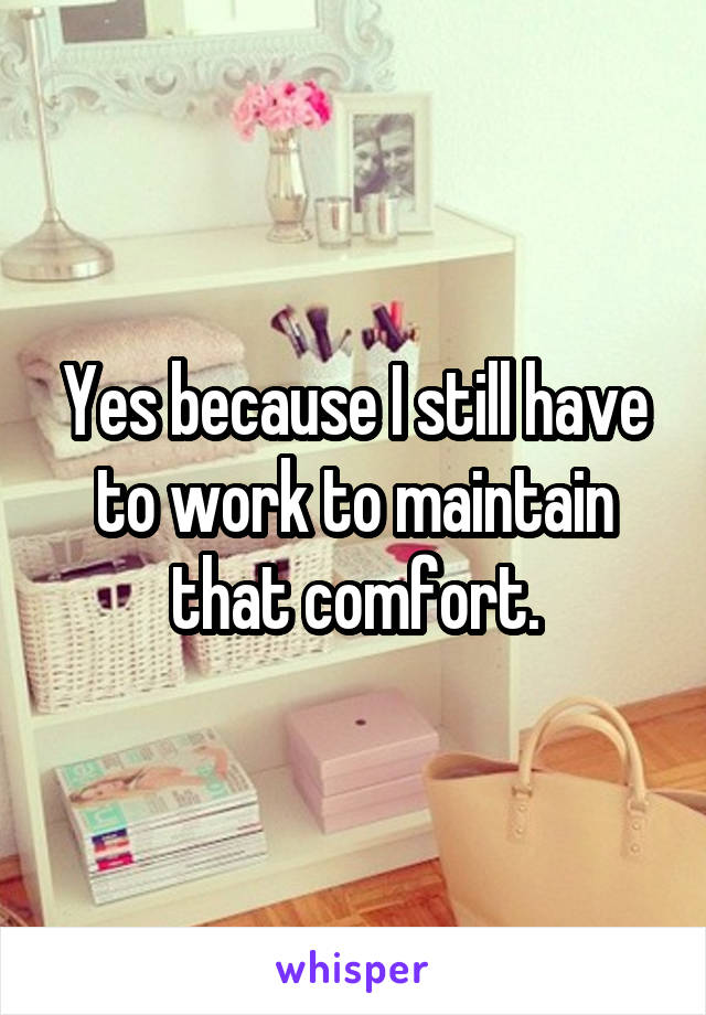 Yes because I still have to work to maintain that comfort.