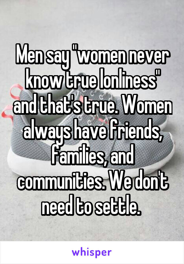 Men say "women never know true lonliness" and that's true. Women always have friends, families, and communities. We don't need to settle. 