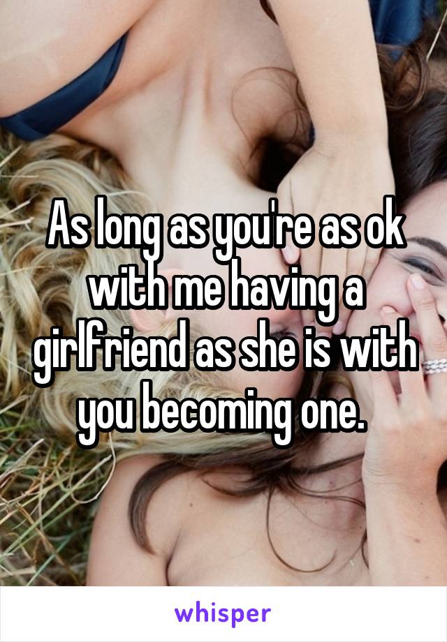 As long as you're as ok with me having a girlfriend as she is with you becoming one. 