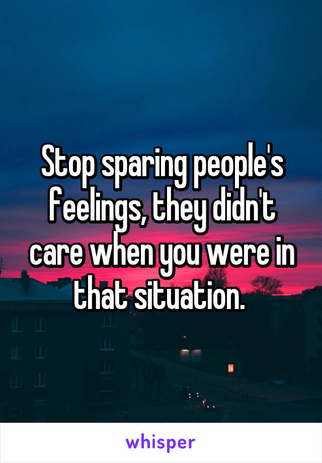 Stop sparing people's feelings, they didn't care when you were in that situation. 