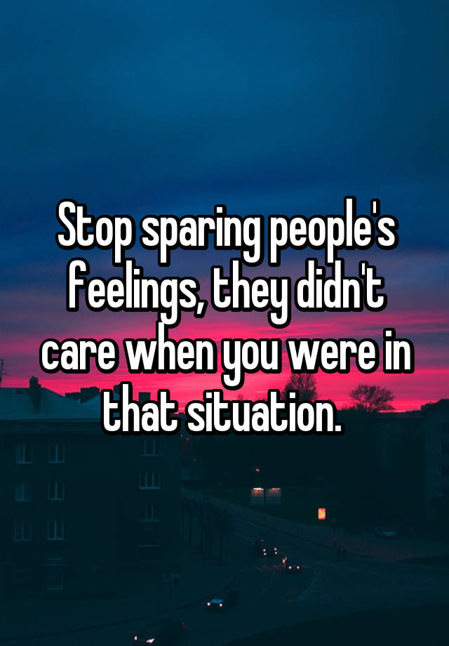 Stop sparing people's feelings, they didn't care when you were in that situation. 