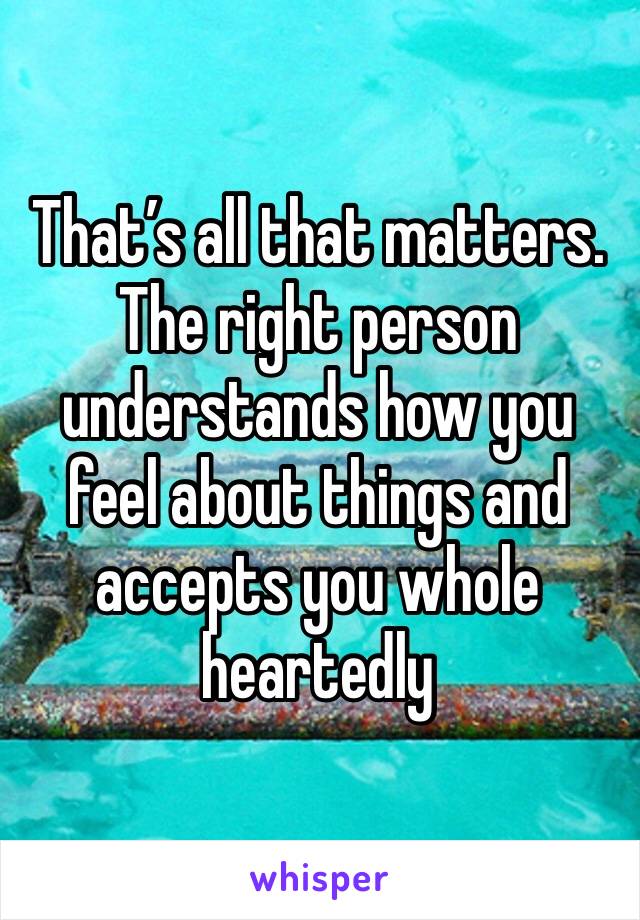 That’s all that matters. The right person understands how you feel about things and accepts you whole heartedly