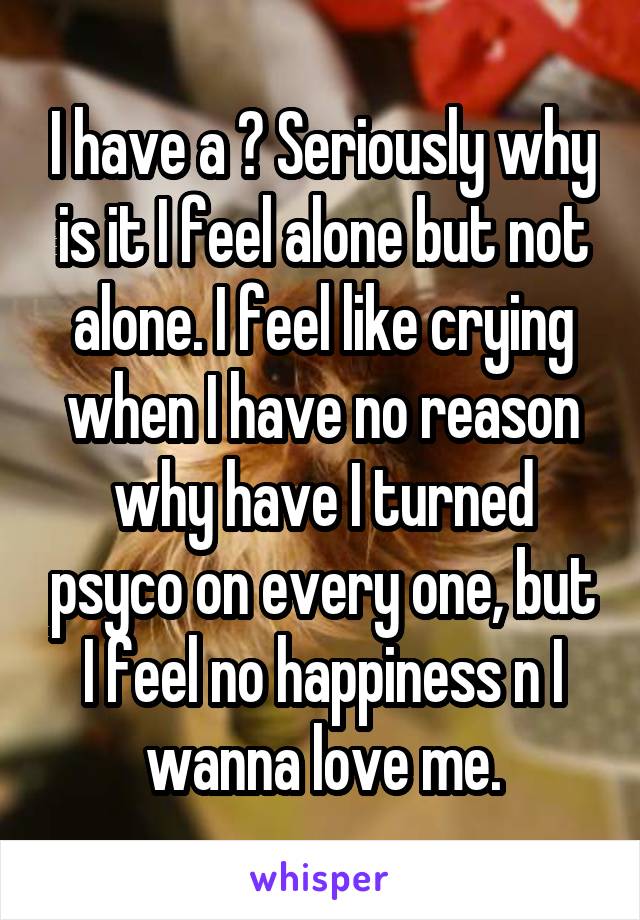 I have a ? Seriously why is it I feel alone but not alone. I feel like crying when I have no reason why have I turned psyco on every one, but I feel no happiness n I wanna love me.