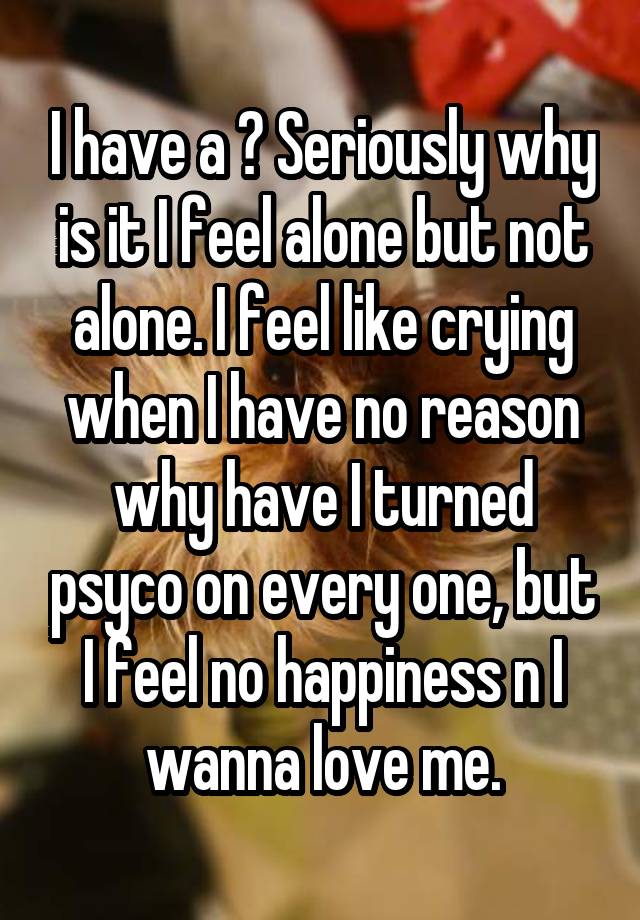 I have a ? Seriously why is it I feel alone but not alone. I feel like crying when I have no reason why have I turned psyco on every one, but I feel no happiness n I wanna love me.