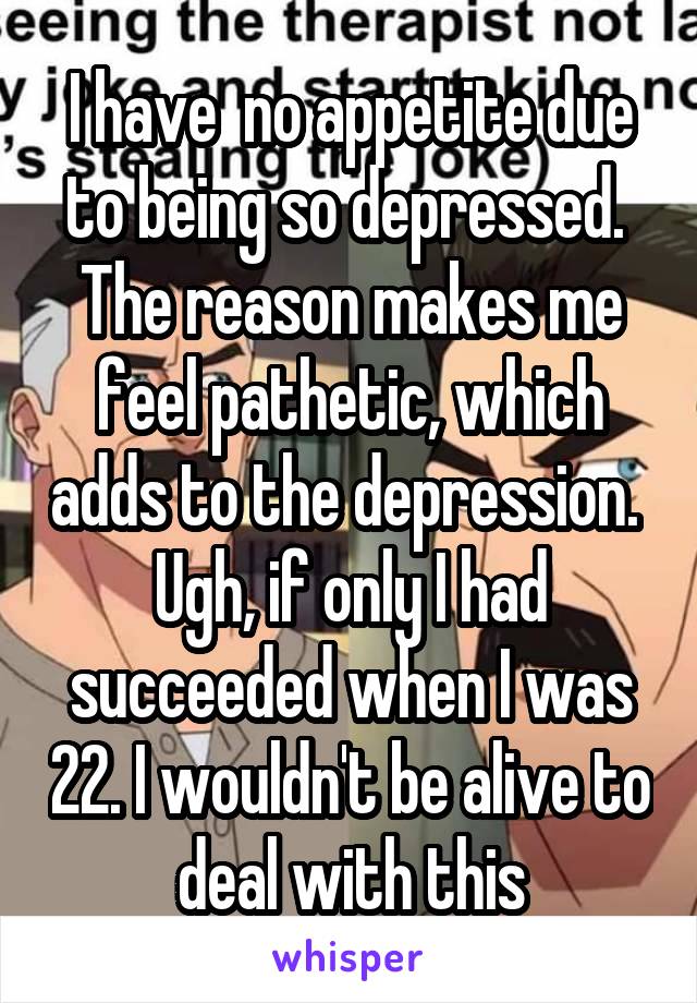 I have  no appetite due to being so depressed.  The reason makes me feel pathetic, which adds to the depression.  Ugh, if only I had succeeded when I was 22. I wouldn't be alive to deal with this