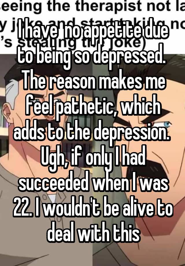 I have  no appetite due to being so depressed.  The reason makes me feel pathetic, which adds to the depression.  Ugh, if only I had succeeded when I was 22. I wouldn't be alive to deal with this