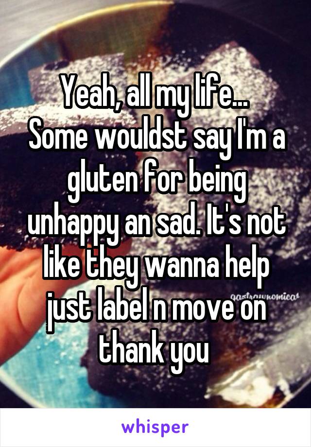 Yeah, all my life... 
Some wouldst say I'm a gluten for being unhappy an sad. It's not like they wanna help just label n move on thank you 