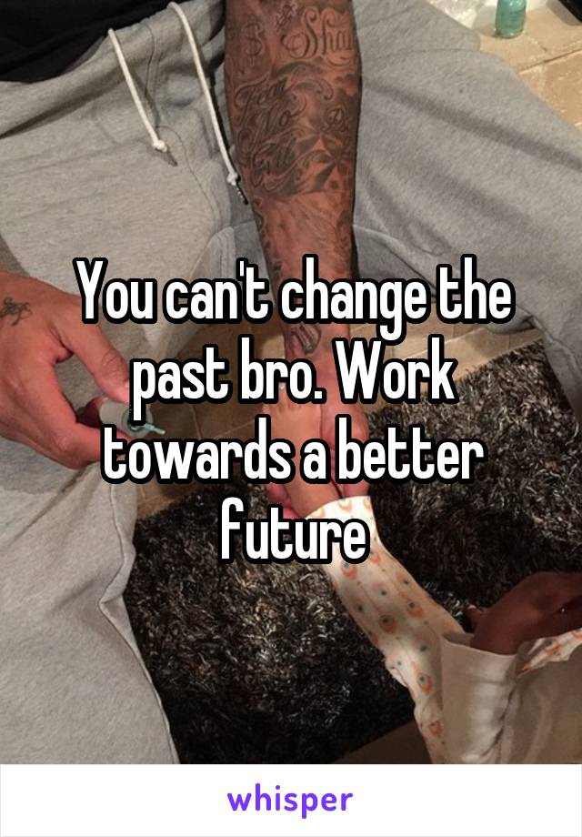 You can't change the past bro. Work towards a better future