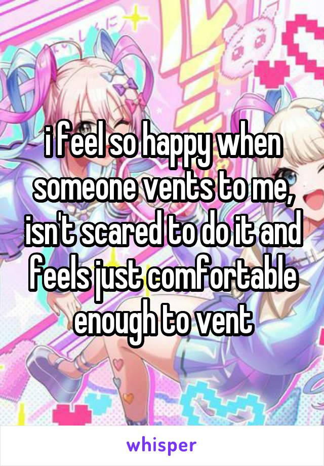 i feel so happy when someone vents to me, isn't scared to do it and feels just comfortable enough to vent