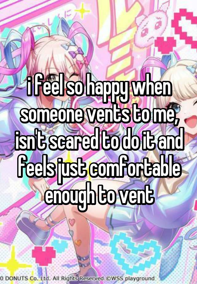 i feel so happy when someone vents to me, isn't scared to do it and feels just comfortable enough to vent