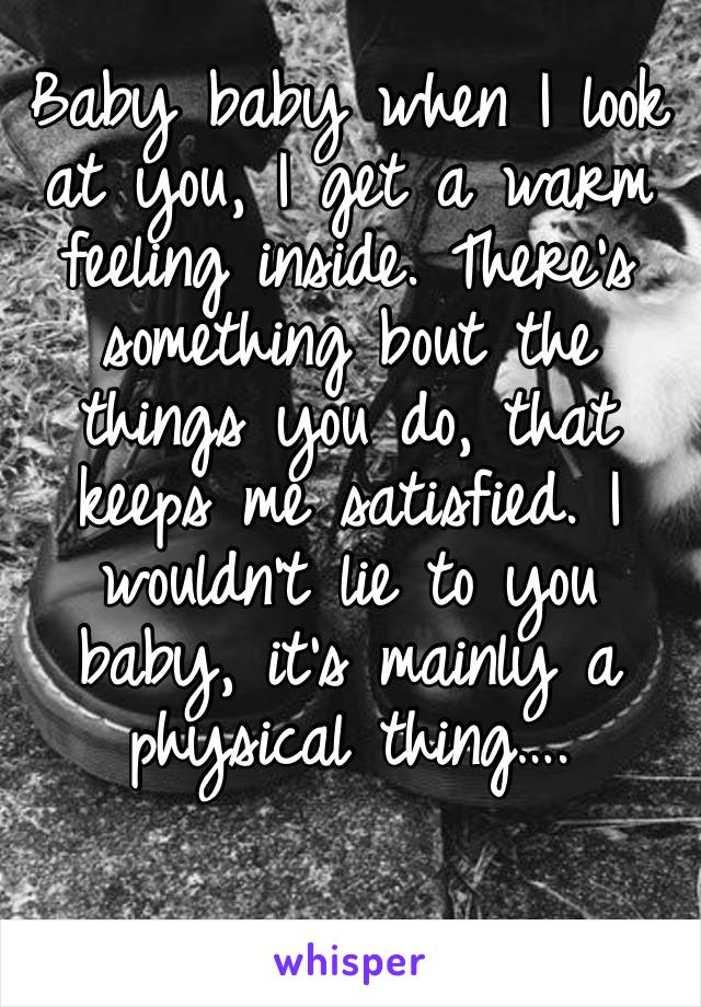 Baby baby when I look at you, I get a warm feeling inside. There’s something bout the things you do, that keeps me satisfied. I wouldn’t lie to you baby, it’s mainly a physical thing….