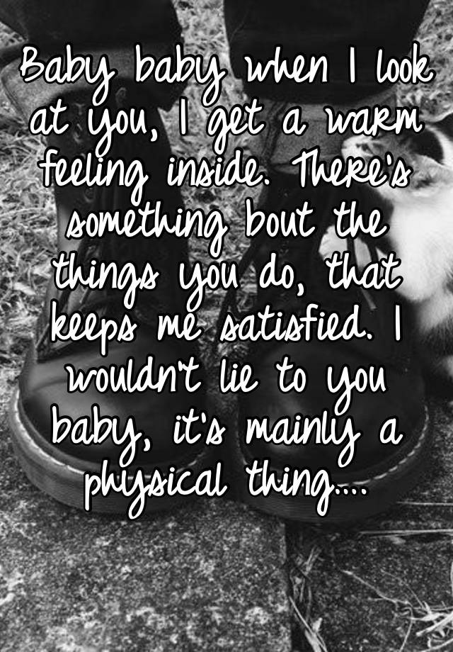 Baby baby when I look at you, I get a warm feeling inside. There’s something bout the things you do, that keeps me satisfied. I wouldn’t lie to you baby, it’s mainly a physical thing….