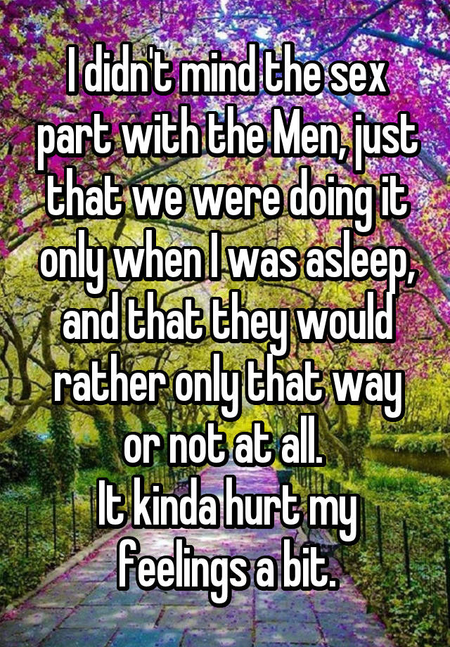 I didn't mind the sex part with the Men, just that we were doing it only when I was asleep, and that they would rather only that way or not at all. 
It kinda hurt my feelings a bit.